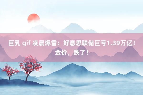 巨乳 gif 凌晨爆雷：好意思联储巨亏1.39万亿！金价，跌了！