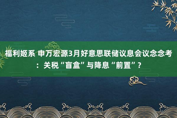 福利姬系 申万宏源3月好意思联储议息会议念念考：关税“盲盒”与降息“前置”？