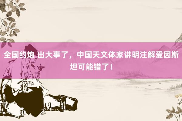 全国约炮 出大事了，中国天文体家讲明注解爱因斯坦可能错了！