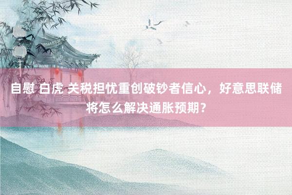 自慰 白虎 关税担忧重创破钞者信心，好意思联储将怎么解决通胀预期？