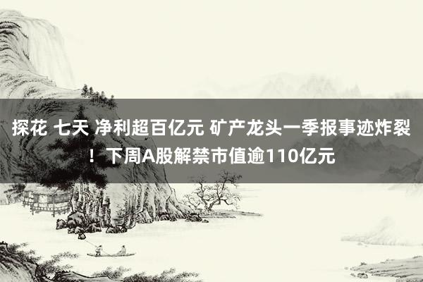 探花 七天 净利超百亿元 矿产龙头一季报事迹炸裂！下周A股解禁市值逾110亿元