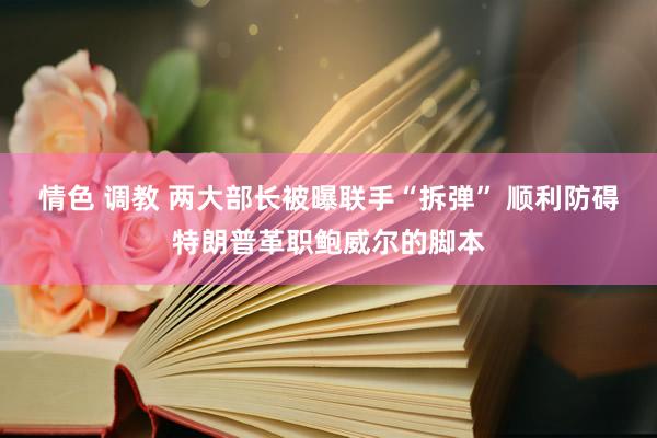 情色 调教 两大部长被曝联手“拆弹” 顺利防碍特朗普革职鲍威尔的脚本
