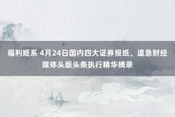 福利姬系 4月24日国内四大证券报纸、遑急财经媒体头版头条执行精华摘录