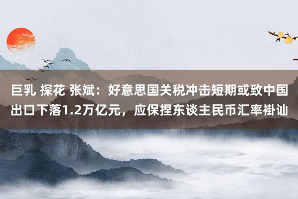 巨乳 探花 张斌：好意思国关税冲击短期或致中国出口下落1.2万亿元，应保捏东谈主民币汇率褂讪