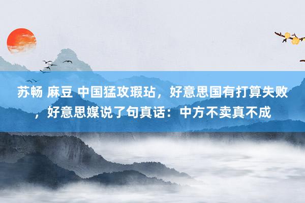 苏畅 麻豆 中国猛攻瑕玷，好意思国有打算失败，好意思媒说了句真话：中方不卖真不成