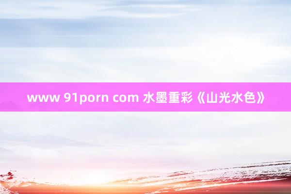 www 91porn com 水墨重彩《山光水色》
