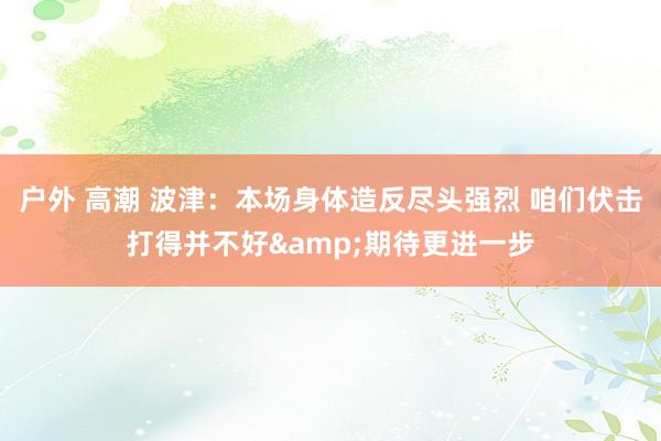 户外 高潮 波津：本场身体造反尽头强烈 咱们伏击打得并不好&期待更进一步