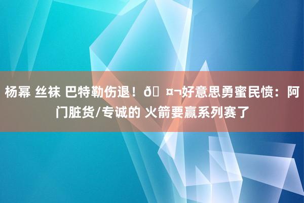 杨幂 丝袜 巴特勒伤退！🤬好意思勇蜜民愤：阿门脏货/专诚的 火箭要赢系列赛了