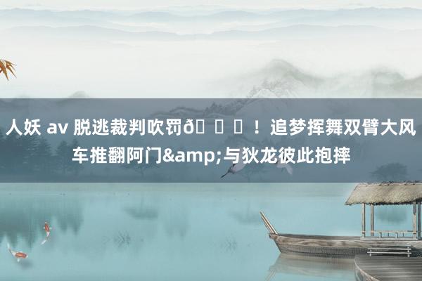 人妖 av 脱逃裁判吹罚😈！追梦挥舞双臂大风车推翻阿门&与狄龙彼此抱摔