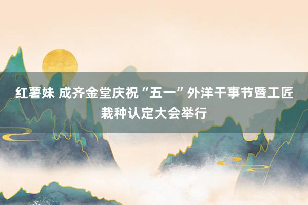 红薯妹 成齐金堂庆祝“五一”外洋干事节暨工匠栽种认定大会举行