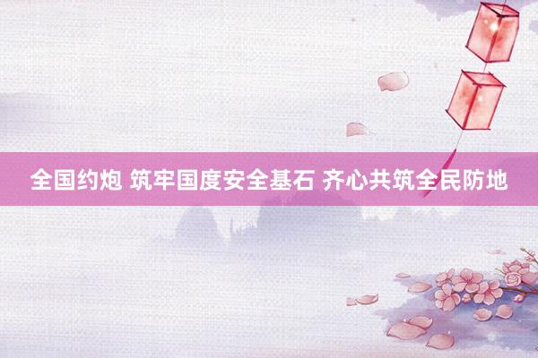 全国约炮 筑牢国度安全基石 齐心共筑全民防地