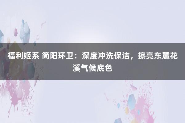 福利姬系 简阳环卫：深度冲洗保洁，擦亮东麓花溪气候底色