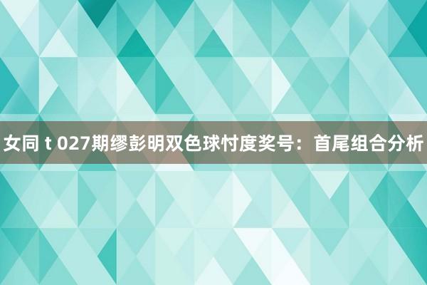 女同 t 027期缪彭明双色球忖度奖号：首尾组合分析