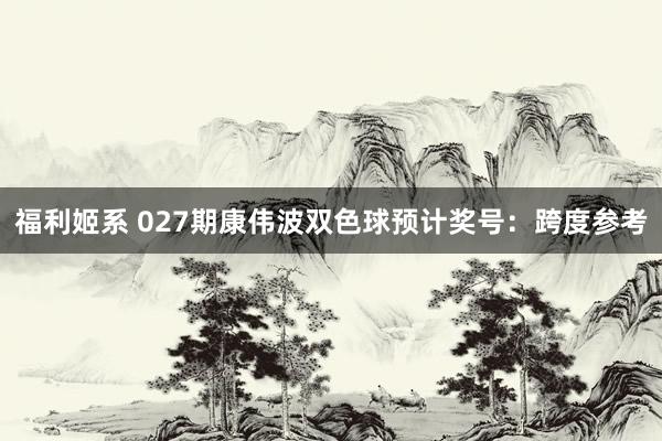 福利姬系 027期康伟波双色球预计奖号：跨度参考