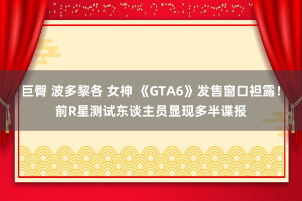 巨臀 波多黎各 女神 《GTA6》发售窗口袒露！前R星测试东谈主员显现多半谍报