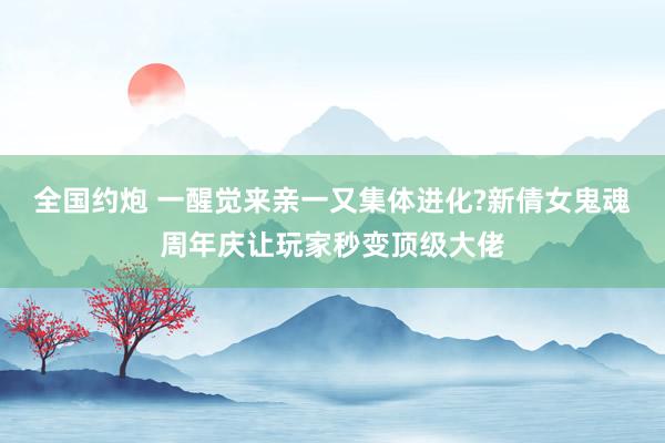 全国约炮 一醒觉来亲一又集体进化?新倩女鬼魂周年庆让玩家秒变顶级大佬