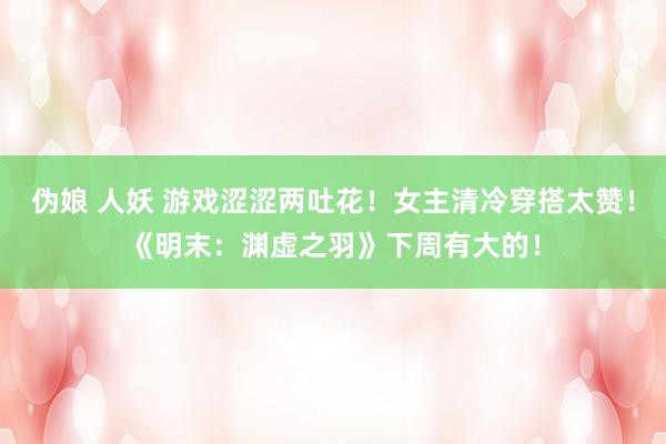 伪娘 人妖 游戏涩涩两吐花！女主清冷穿搭太赞！《明末：渊虚之羽》下周有大的！