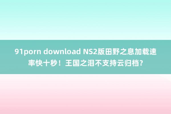 91porn download NS2版田野之息加载速率快十秒！王国之泪不支持云归档？