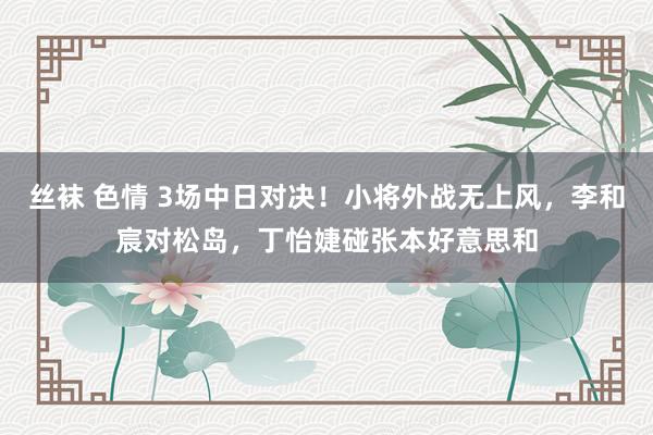 丝袜 色情 3场中日对决！小将外战无上风，李和宸对松岛，丁怡婕碰张本好意思和
