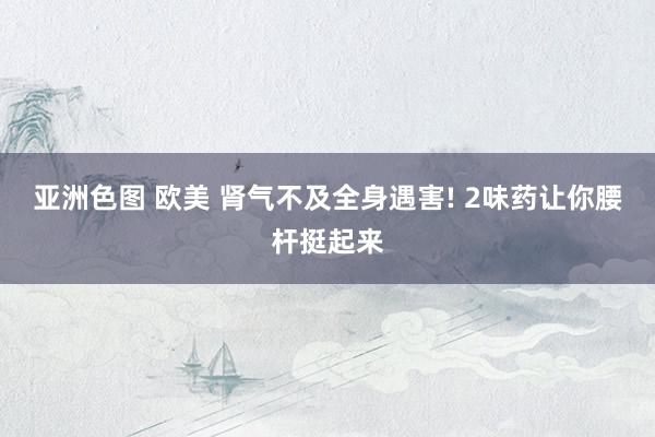 亚洲色图 欧美 肾气不及全身遇害! 2味药让你腰杆挺起来