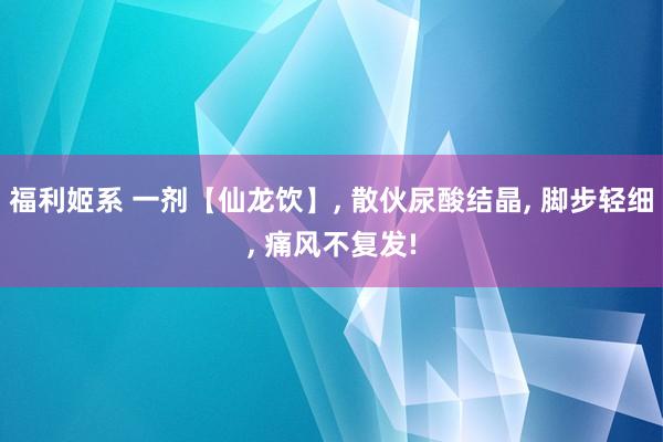 福利姬系 一剂【仙龙饮】, 散伙尿酸结晶, 脚步轻细, 痛风不复发!