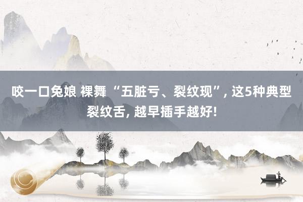 咬一口兔娘 裸舞 “五脏亏、裂纹现”, 这5种典型裂纹舌, 越早插手越好!