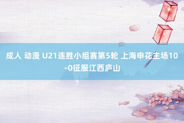 成人 动漫 U21连胜小组赛第5轮 上海申花主场10-0征服江西庐山