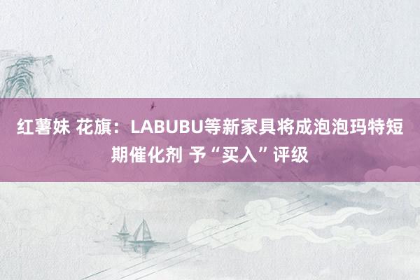 红薯妹 花旗：LABUBU等新家具将成泡泡玛特短期催化剂 予“买入”评级