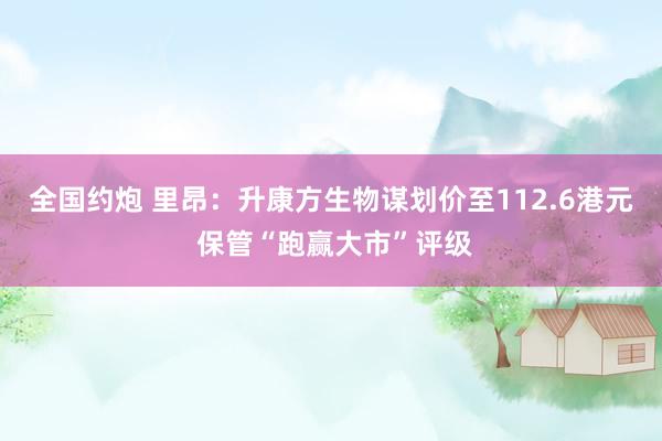 全国约炮 里昂：升康方生物谋划价至112.6港元 保管“跑赢大市”评级