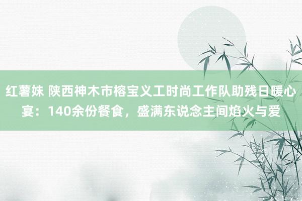 红薯妹 陕西神木市榕宝义工时尚工作队助残日暖心宴：140余份餐食，盛满东说念主间焰火与爱
