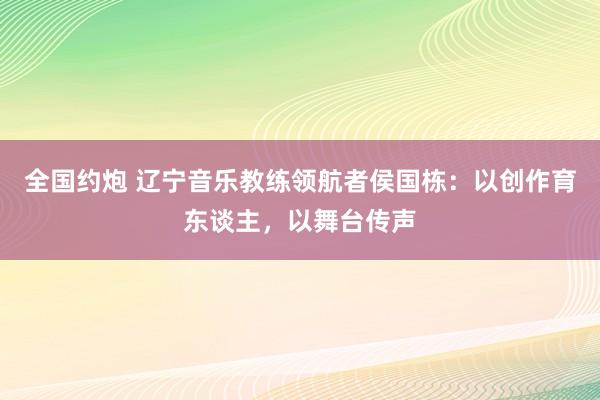 全国约炮 辽宁音乐教练领航者侯国栋：以创作育东谈主，以舞台传声
