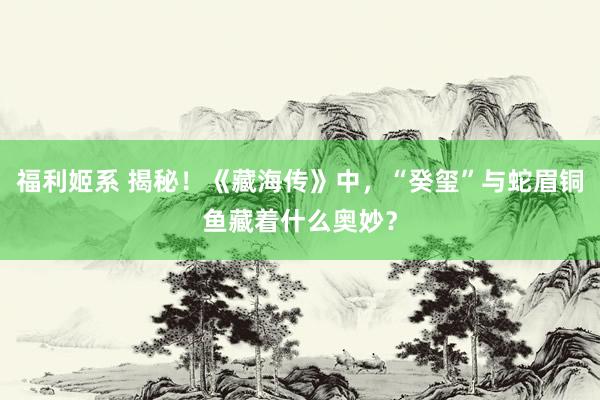 福利姬系 揭秘！《藏海传》中，“癸玺”与蛇眉铜鱼藏着什么奥妙？