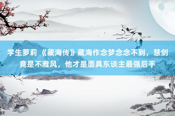 学生萝莉 《藏海传》藏海作念梦念念不到，慧剑竟是不雅风，他才是面具东谈主最强后手
